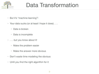 3
• But it’s “machine learning”!

• Your data sucks (or at least I hope it does) . . .

• Data is broken

• Data is incomplete

• . . . but you know about it!

• Make the problem easier

• Make the answer more obvious

• Don’t waste time modeling the obvious

• Until you ﬁnd the right algorithm for it
Data Transformation
 