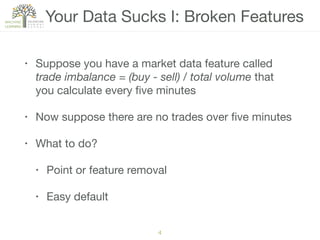Your Data Sucks I: Broken Features
• Suppose you have a market data feature called
trade imbalance = (buy - sell) / total volume that
you calculate every ﬁve minutes

• Now suppose there are no trades over ﬁve minutes

• What to do?

• Point or feature removal

• Easy default
4
 