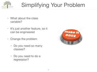Simplifying Your Problem
• What about the class
variable?

• It’s just another feature, so it
can be engineered

• Change the problem

• Do you need so many
classes?

• Do you need to do a
regression?
6
 