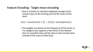 Feature	Encoding	- Target	mean	encoding
6x	
• Also	it	is	better	to	calculate	weighted	average	of	the	
overall	mean	of	the	training	set	and	the	mean	of	the	
level:
𝜆 𝑛 ∗ 𝑚𝑒𝑎𝑛 𝑙𝑒𝑣𝑒𝑙 + 1 − 𝜆 𝑛 ∗ 𝑚𝑒𝑎𝑛(𝑑𝑎𝑡𝑎𝑠𝑒𝑡)
• The	weights	are	based	on	the	frequency	of	the	levels	i.e.	
if	a	category	only	appears	a	few	times	in	the	dataset	
then	its	encoded	value	will	be	close	to	the	overall	mean	
instead	of	the	mean	of	that	level.
 