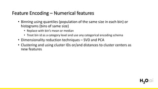 Feature	Encoding	– Numerical	features
6x	
• Binning	using	quantiles	(population	of	the	same	size	in	each	bin)	or	
histograms	(bins	of	same	size)
• Replace	with	bin’s	mean	or	median
• Treat	bin	id	as	a	category	level	and	use	any	categorical	encoding	schema
• Dimensionality	reduction	techniques	– SVD	and	PCA
• Clustering	and	using	cluster	IDs	or/and	distances	to	cluster	centers	as	
new	features
 