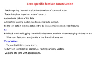 Text-specific feature construction
Text is arguably the most predominant medium of communication.
Text mining is an important area of research
unstructured nature of the data
All machine learning models need numerical data as input.
So the text data in the data sets need to be transformed into numerical features
EX:
Facebook or micro-blogging channels like Twitter or emails or short messaging services such as
Whatsapp, Text plays a major role in the flow of information.
Vectorization:
Turning text into vectors/ arrays
To turn text to integer (or boolean, or floating numbers) vectors.
vectors are lists with n positions.
 