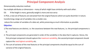 Principal Component Analysis
Dimensionality-reduction method.
has multiple attributes or dimensions – many of which might have similarity with each other.
EX: If the height is more, generally weight is more and vice versa
In PCA, a new set of features are extracted from the original features which are quite dissimilar in nature.
transforming a large set of variables into a smaller one.
reduce the number of variables of a data set, while preserving as much information as possible.
Objective:
1.The new features are distinct, i.e. the covariance between the new features, i.e. the principal components is
0.
2. The principal components are generated in order of the variability in the data that it captures. Hence, the
first principal component should capture the maximum variability, the second principal component should
capture the next highest variability etc.
3. The sum of variance of the new features or the principal components should be equal to the sum of
variance of the original features.
 