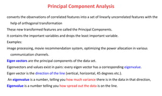 Principal Component Analysis
converts the observations of correlated features into a set of linearly uncorrelated features with the
help of orthogonal transformation
These new transformed features are called the Principal Components.
it contains the important variables and drops the least important variable.
Examples:
image processing, movie recommendation system, optimizing the power allocation in various
communication channels.
Eigen vectors are the principal components of the data set.
Eigenvectors and values exist in pairs: every eigen vector has a corresponding eigenvalue.
Eigen vector is the direction of the line (vertical, horizontal, 45 degrees etc.).
An eigenvalue is a number, telling you how much variance there is in the data in that direction,
Eigenvalue is a number telling you how spread out the data is on the line.
 