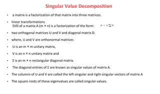 • a matrix is a factorization of that matrix into three matrices.
• linear transformations
SVD of a matrix A (m × n) is a factorization of the form:
• two orthogonal matrices U and V and diagonal matrix D.
• where, U and V are orthonormal matrices
• U is an m × m unitary matrix,
• V is an n × n unitary matrix and
• Σ is an m × n rectangular diagonal matrix.
• The diagonal entries of Σ are known as singular values of matrix A.
• The columns of U and V are called the left-singular and right-singular vectors of matrix A
• The square roots of these eigenvalues are called singular values.
Singular Value Decomposition
 