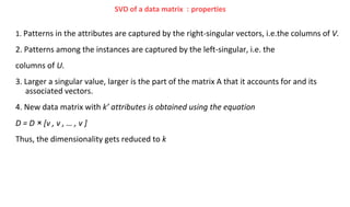 1. Patterns in the attributes are captured by the right-singular vectors, i.e.the columns of V.
2. Patterns among the instances are captured by the left-singular, i.e. the
columns of U.
3. Larger a singular value, larger is the part of the matrix A that it accounts for and its
associated vectors.
4. New data matrix with k’ attributes is obtained using the equation
D = D × [v , v , … , v ]
Thus, the dimensionality gets reduced to k
SVD of a data matrix : properties
 