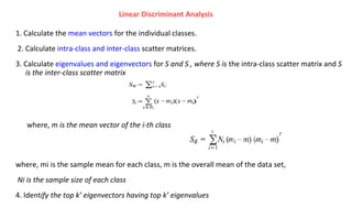 1. Calculate the mean vectors for the individual classes.
2. Calculate intra-class and inter-class scatter matrices.
3. Calculate eigenvalues and eigenvectors for S and S , where S is the intra-class scatter matrix and S
is the inter-class scatter matrix
where, mi is the sample mean for each class, m is the overall mean of the data set,
Ni is the sample size of each class
4. Identify the top k’ eigenvectors having top k’ eigenvalues
Linear Discriminant Analysis
where, m is the mean vector of the i-th class
 