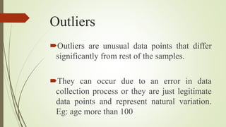 Outliers
Outliers are unusual data points that differ
significantly from rest of the samples.
They can occur due to an error in data
collection process or they are just legitimate
data points and represent natural variation.
Eg: age more than 100
 
