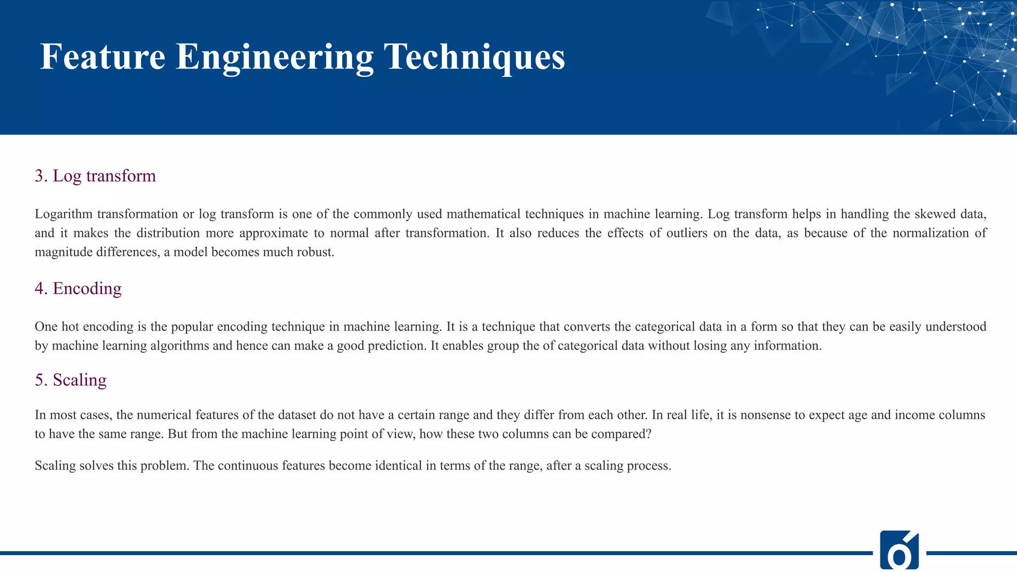 Feature Engineering Techniques
3. Log transform
Logarithm transformation or log transform is one of the commonly used mathematical techniques in machine learning. Log transform helps in handling the skewed data,
and it makes the distribution more approximate to normal after transformation. It also reduces the effects of outliers on the data, as because of the normalization of
magnitude differences, a model becomes much robust.
4. Encoding
One hot encoding is the popular encoding technique in machine learning. It is a technique that converts the categorical data in a form so that they can be easily understood
by machine learning algorithms and hence can make a good prediction. It enables group the of categorical data without losing any information.
5. Scaling
In most cases, the numerical features of the dataset do not have a certain range and they differ from each other. In real life, it is nonsense to expect age and income columns
to have the same range. But from the machine learning point of view, how these two columns can be compared?
Scaling solves this problem. The continuous features become identical in terms of the range, after a scaling process.
 