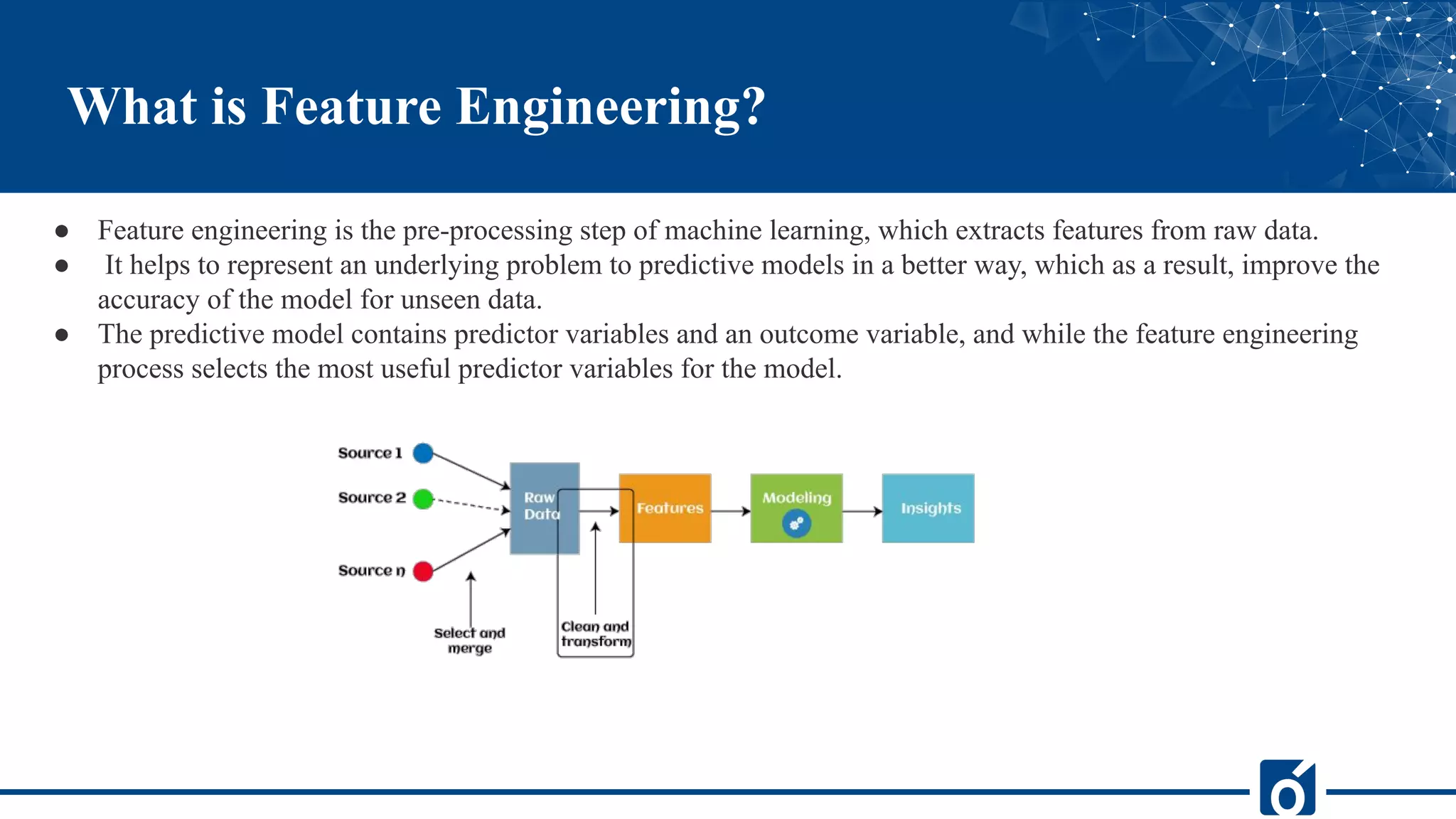 ● Feature engineering is the pre-processing step of machine learning, which extracts features from raw data.
● It helps to represent an underlying problem to predictive models in a better way, which as a result, improve the
accuracy of the model for unseen data.
● The predictive model contains predictor variables and an outcome variable, and while the feature engineering
process selects the most useful predictor variables for the model.
What is Feature Engineering?
 