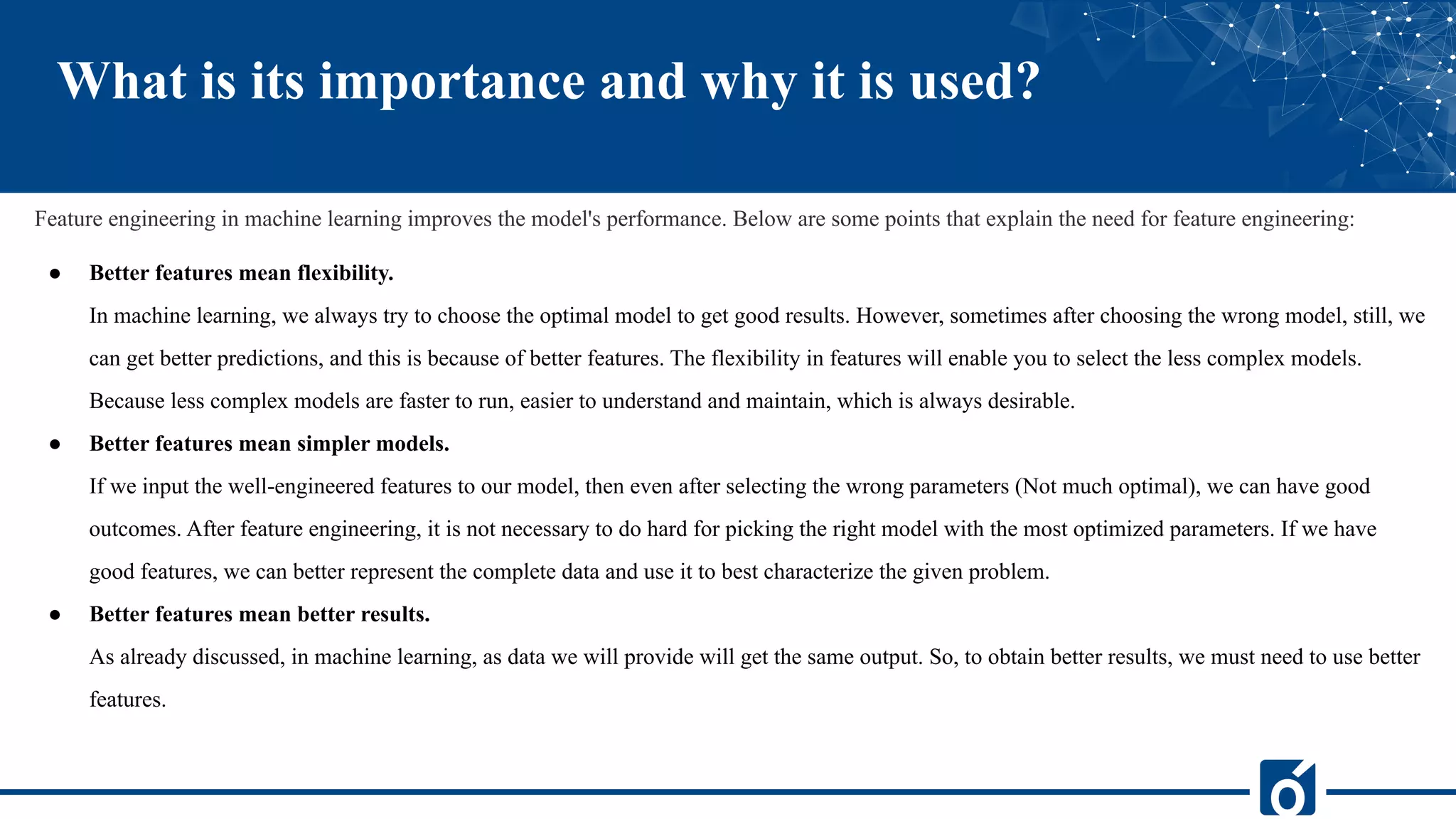 What is its importance and why it is used?
Feature engineering in machine learning improves the model's performance. Below are some points that explain the need for feature engineering:
● Better features mean flexibility.
In machine learning, we always try to choose the optimal model to get good results. However, sometimes after choosing the wrong model, still, we
can get better predictions, and this is because of better features. The flexibility in features will enable you to select the less complex models.
Because less complex models are faster to run, easier to understand and maintain, which is always desirable.
● Better features mean simpler models.
If we input the well-engineered features to our model, then even after selecting the wrong parameters (Not much optimal), we can have good
outcomes. After feature engineering, it is not necessary to do hard for picking the right model with the most optimized parameters. If we have
good features, we can better represent the complete data and use it to best characterize the given problem.
● Better features mean better results.
As already discussed, in machine learning, as data we will provide will get the same output. So, to obtain better results, we must need to use better
features.
 