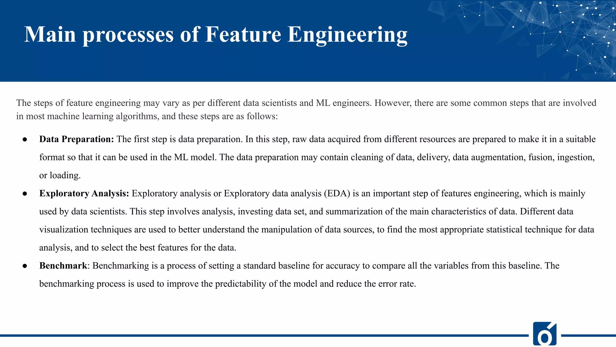 Main processes of Feature Engineering
The steps of feature engineering may vary as per different data scientists and ML engineers. However, there are some common steps that are involved
in most machine learning algorithms, and these steps are as follows:
● Data Preparation: The first step is data preparation. In this step, raw data acquired from different resources are prepared to make it in a suitable
format so that it can be used in the ML model. The data preparation may contain cleaning of data, delivery, data augmentation, fusion, ingestion,
or loading.
● Exploratory Analysis: Exploratory analysis or Exploratory data analysis (EDA) is an important step of features engineering, which is mainly
used by data scientists. This step involves analysis, investing data set, and summarization of the main characteristics of data. Different data
visualization techniques are used to better understand the manipulation of data sources, to find the most appropriate statistical technique for data
analysis, and to select the best features for the data.
● Benchmark: Benchmarking is a process of setting a standard baseline for accuracy to compare all the variables from this baseline. The
benchmarking process is used to improve the predictability of the model and reduce the error rate.
 