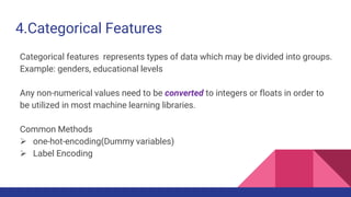 4.Categorical Features
Categorical features represents types of data which may be divided into groups.
Example: genders, educational levels
Any non-numerical values need to be converted to integers or floats in order to
be utilized in most machine learning libraries.
Common Methods
 one-hot-encoding(Dummy variables)
 Label Encoding
 