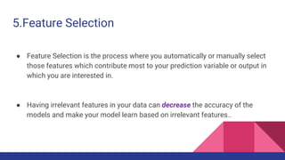 5.Feature Selection
● Feature Selection is the process where you automatically or manually select
those features which contribute most to your prediction variable or output in
which you are interested in.
● Having irrelevant features in your data can decrease the accuracy of the
models and make your model learn based on irrelevant features..
 