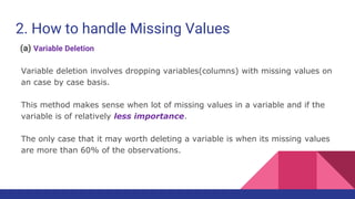 2. How to handle Missing Values
(a) Variable Deletion
Variable deletion involves dropping variables(columns) with missing values on
an case by case basis.
This method makes sense when lot of missing values in a variable and if the
variable is of relatively less importance.
The only case that it may worth deleting a variable is when its missing values
are more than 60% of the observations.
 
