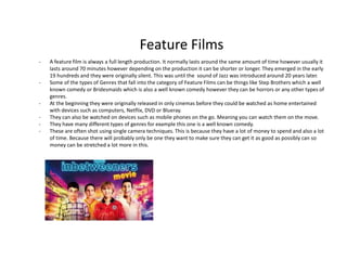 Feature Films
- A feature film is always a full length production. It normally lasts around the same amount of time however usually it
lasts around 70 minutes however depending on the production it can be shorter or longer. They emerged in the early
19 hundreds and they were originally silent. This was until the sound of Jazz was introduced around 20 years later.
- Some of the types of Genres that fall into the category of Feature Films can be things like Step Brothers which a well
known comedy or Bridesmaids which is also a well known comedy however they can be horrors or any other types of
genres.
- At the beginning they were originally released in only cinemas before they could be watched as home entertained
with devices such as computers, Netflix, DVD or Blueray.
- They can also be watched on devices such as mobile phones on the go. Meaning you can watch them on the move.
- They have many different types of genres for example this one is a well known comedy.
- These are often shot using single camera techniques. This is because they have a lot of money to spend and also a lot
of time. Because there will probably only be one they want to make sure they can get it as good as possibly can so
money can be stretched a lot more in this.
 