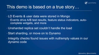 This demo is based on a true story…
• LD Events & user data were stored in Mongo
 Events drive A/B test results, feature status indicators, auto-
complete widgets, and more
• Unsharded replica set couldn’t handle the load
• Start sharding, or move on to Dynamo
• Integrity checks found issues with null/empty values in our
dynamo code
@pkaeding @launchdarkly
 