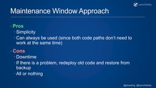 Maintenance Window Approach
• Pros
 Simplicity
 Can always be used (since both code paths don’t need to
work at the same time)
• Cons
 Downtime
 If there is a problem, redeploy old code and restore from
backup
 All or nothing
@pkaeding @launchdarkly
 