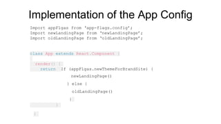 Implementation of the App Config
Import appFlgas from ‘app-flags.config’;
Import newLandingPage from ‘newLandingPage’;
Import oldLandingPage from ‘oldLandingPage’;
class App extends React.Component {
render() {
return If (appFlgas.newThemeForBrandSite) {
newLandingPage()
} else {
oldLandingPage()
}
}
}
 
