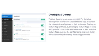 Oversight & Control
Feature flagging is not a new concept. For decades
development teams have utilized feature flags to control
the release of new features to their end users. Starting to
feature flag isn't hard, but managing feature flags at scale
with granular control over who sees what is. Our real-time
feature flags give you the confidence to ship code faster
without the worry of severely impacting your users.
 
