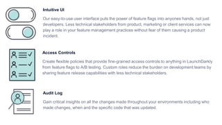 Intuitive UI
Our easy-to-use user interface puts the power of feature flags into anyones hands, not just
developers. Less technical stakeholders from product, marketing or client services can now
play a role in your feature management practices without fear of them causing a product
incident.
Access Controls
Create flexible policies that provide fine-grained access controls to anything in LaunchDarkly
from feature flags to A/B testing. Custom roles reduce the burden on development teams by
sharing feature release capabilities with less technical stakeholders.
Audit Log
Gain critical insights on all the changes made throughout your environments including who
made changes, when and the specific code that was updated.
 