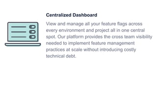 Centralized Dashboard
View and manage all your feature flags across
every environment and project all in one central
spot. Our platform provides the cross team visibility
needed to implement feature management
practices at scale without introducing costly
technical debt.
 
