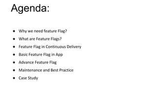 Agenda:
● Why we need feature Flag?
● What are Feature Flags?
● Feature Flag in Continuous Delivery
● Basic Feature Flag in App
● Advance Feature Flag
● Maintenance and Best Practice
● Case Study
 