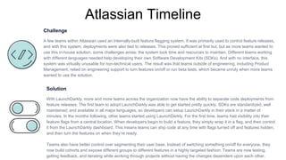 Atlassian Timeline
Challenge
A few teams within Atlassian used an internally-built feature flagging system. It was primarily used to control feature releases,
and with this system, deployments were also tied to releases. This proved sufficient at first but, but as more teams wanted to
use this in-house solution, some challenges arose: the system took time and resources to maintain. Different teams working
with different languages needed help developing their own Software Development Kits (SDKs). And with no interface, this
system was virtually unusable for non-technical users. The result was that teams outside of engineering, including Product
Management, relied on engineering support to turn features on/off or run beta tests, which became unruly when more teams
wanted to use the solution.
Solution
With LaunchDarkly, more and more teams across the organization now have the ability to separate code deployments from
feature releases. The first team to adopt LaunchDarkly was able to get started pretty quickly. SDKs are standardized, well
maintained, and available in all major languages, so developers can setup LaunchDarkly in their stack in a matter of
minutes. In the months following, other teams started using LaunchDarkly. For the first time, teams had visibility into their
feature flags from a central location. When developers begin to build a feature, they simply wrap it in a flag, and then control
it from the LaunchDarkly dashboard. This means teams can ship code at any time with flags turned off and features hidden,
and then turn the features on when they’re ready.
Teams also have better control over segmenting their user base. Instead of switching something on/off for everyone, they
now build cohorts and expose different groups to different features in a highly targeted fashion. Teams are now testing,
getting feedback, and iterating while working through projects without having the changes dependent upon each other.
 