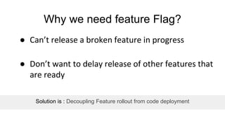 Why we need feature Flag?
● Can’t release a broken feature in progress
● Don’t want to delay release of other features that
are ready
Solution is : Decoupling Feature rollout from code deployment
 