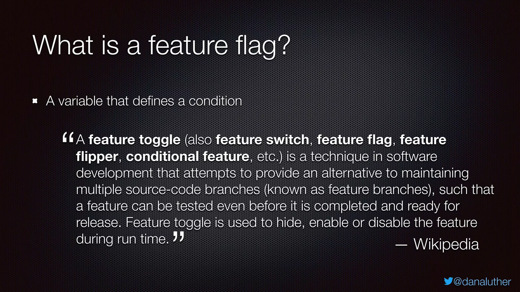 @danaluther
What is a feature flag?
A variable that defines a condition
A feature toggle (also feature switch, feature flag, feature
flipper, conditional feature, etc.) is a technique in software
development that attempts to provide an alternative to maintaining
multiple source-code branches (known as feature branches), such that
a feature can be tested even before it is completed and ready for
release. Feature toggle is used to hide, enable or disable the feature
during run time.
“
“
— Wikipedia
 
