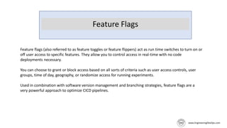 Feature Flags
Feature flags (also referred to as feature toggles or feature flippers) act as run time switches to turn on or
off user access to specific features. They allow you to control access in real-time with no code
deployments necessary.
You can choose to grant or block access based on all sorts of criteria such as user access controls, user
groups, time of day, geography, or randomize access for running experiments.
Used in combination with software version management and branching strategies, feature flags are a
very powerful approach to optimize CICD pipelines.
 