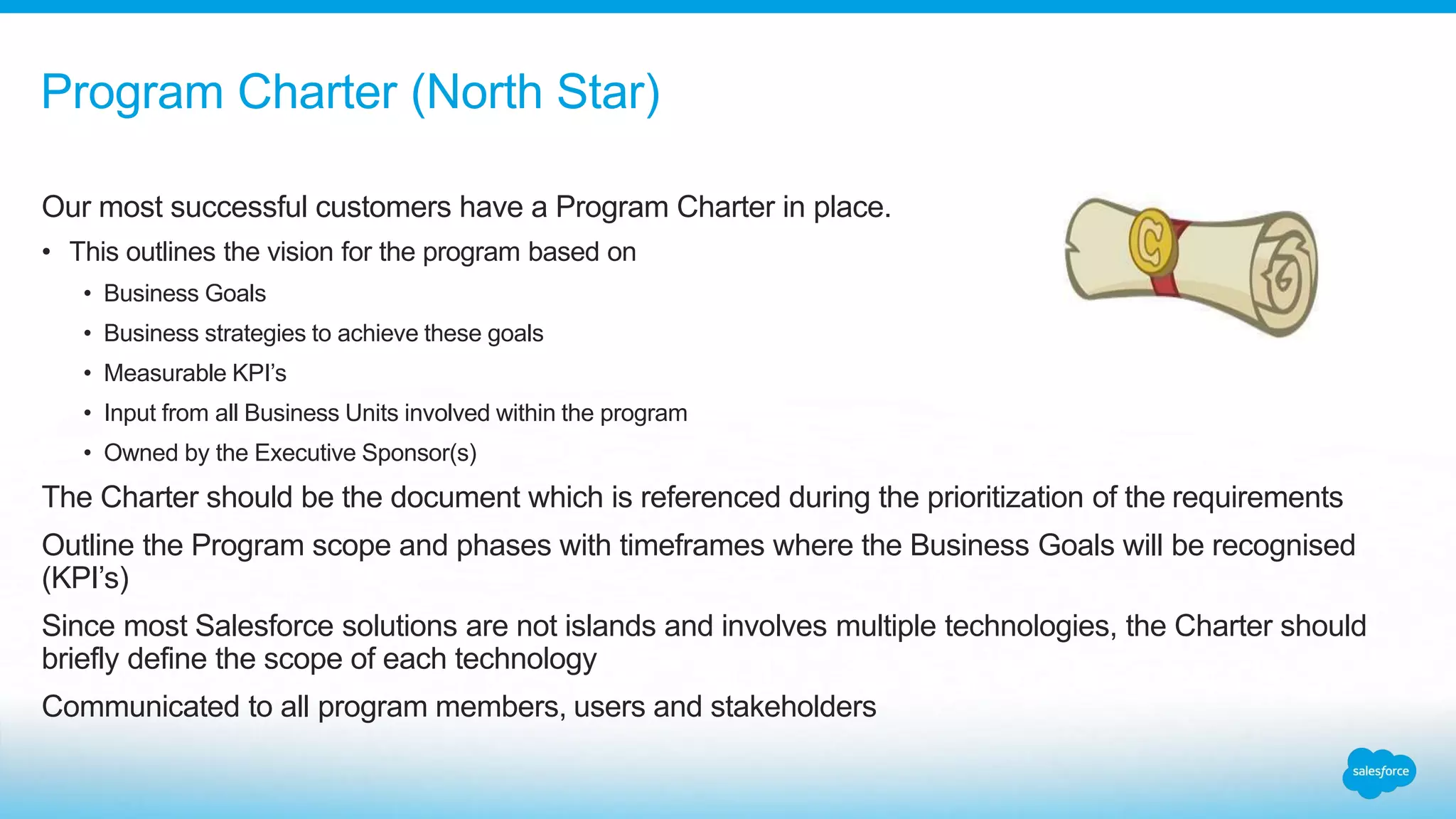 Our most successful customers have a Program Charter in place.
• This outlines the vision for the program based on
• Business Goals
• Business strategies to achieve these goals
• Measurable KPI’s
• Input from all Business Units involved within the program
• Owned by the Executive Sponsor(s)
The Charter should be the document which is referenced during the prioritization of the requirements
Outline the Program scope and phases with timeframes where the Business Goals will be recognised
(KPI’s)
Since most Salesforce solutions are not islands and involves multiple technologies, the Charter should
briefly define the scope of each technology
Communicated to all program members, users and stakeholders
Program Charter (North Star)
 