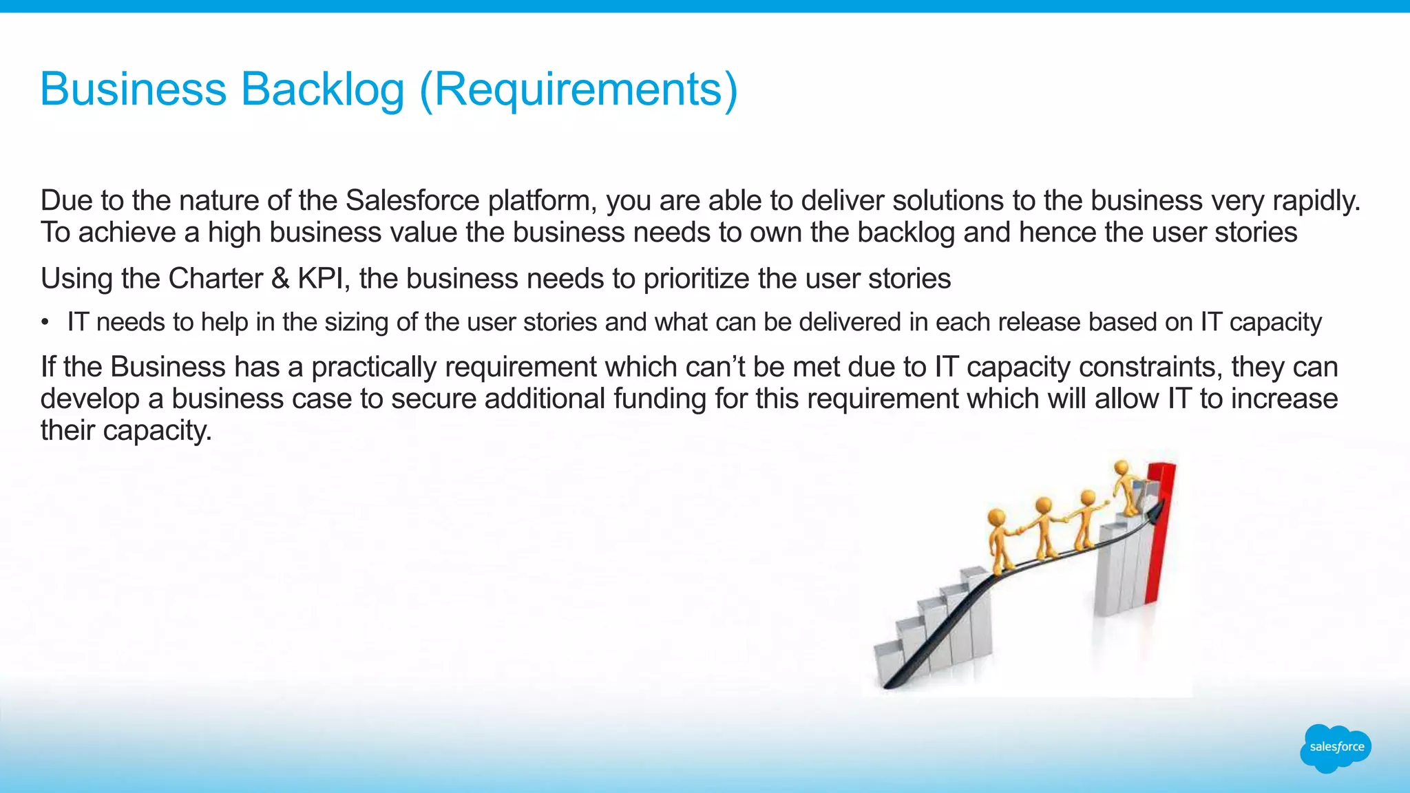 Due to the nature of the Salesforce platform, you are able to deliver solutions to the business very rapidly.
To achieve a high business value the business needs to own the backlog and hence the user stories
Using the Charter & KPI, the business needs to prioritize the user stories
• IT needs to help in the sizing of the user stories and what can be delivered in each release based on IT capacity
If the Business has a practically requirement which can’t be met due to IT capacity constraints, they can
develop a business case to secure additional funding for this requirement which will allow IT to increase
their capacity.
Business Backlog (Requirements)
 