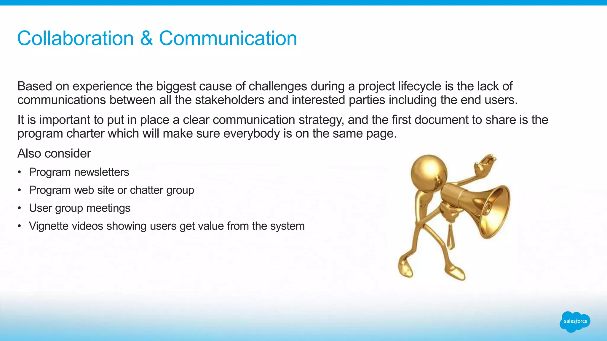 Based on experience the biggest cause of challenges during a project lifecycle is the lack of
communications between all the stakeholders and interested parties including the end users.
It is important to put in place a clear communication strategy, and the first document to share is the
program charter which will make sure everybody is on the same page.
Also consider
• Program newsletters
• Program web site or chatter group
• User group meetings
• Vignette videos showing users get value from the system
Collaboration & Communication
 