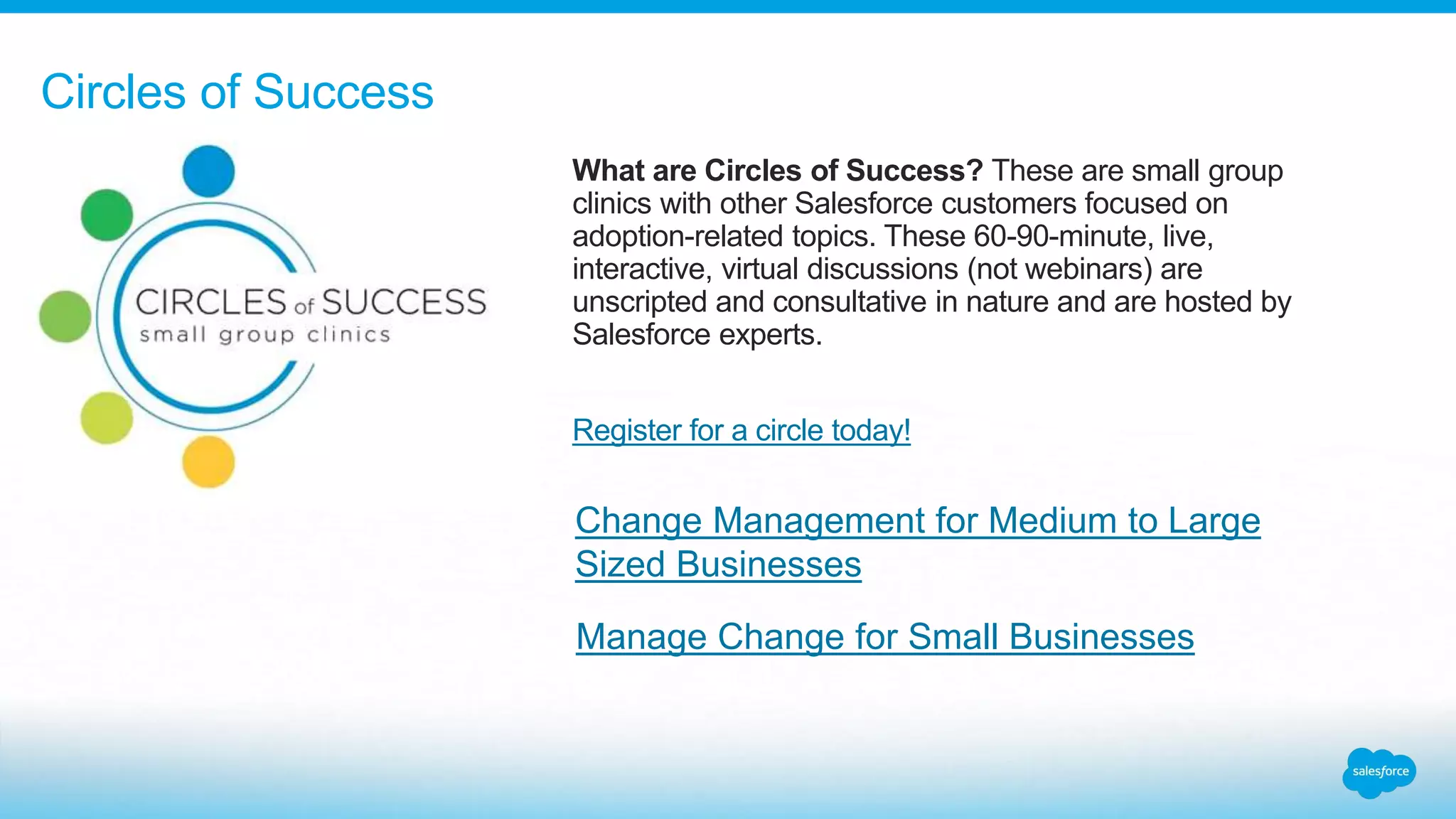 What are Circles of Success? These are small group
clinics with other Salesforce customers focused on
adoption-related topics. These 60-90-minute, live,
interactive, virtual discussions (not webinars) are
unscripted and consultative in nature and are hosted by
Salesforce experts.
Register for a circle today!
Circles of Success
Manage Change for Small Businesses
Change Management for Medium to Large
Sized Businesses
 