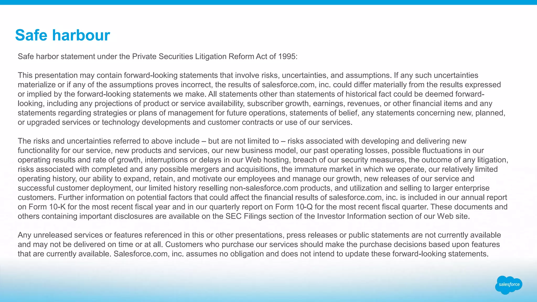 Safe harbour
Safe harbor statement under the Private Securities Litigation Reform Act of 1995:
This presentation may contain forward-looking statements that involve risks, uncertainties, and assumptions. If any such uncertainties
materialize or if any of the assumptions proves incorrect, the results of salesforce.com, inc. could differ materially from the results expressed
or implied by the forward-looking statements we make. All statements other than statements of historical fact could be deemed forward-
looking, including any projections of product or service availability, subscriber growth, earnings, revenues, or other financial items and any
statements regarding strategies or plans of management for future operations, statements of belief, any statements concerning new, planned,
or upgraded services or technology developments and customer contracts or use of our services.
The risks and uncertainties referred to above include – but are not limited to – risks associated with developing and delivering new
functionality for our service, new products and services, our new business model, our past operating losses, possible fluctuations in our
operating results and rate of growth, interruptions or delays in our Web hosting, breach of our security measures, the outcome of any litigation,
risks associated with completed and any possible mergers and acquisitions, the immature market in which we operate, our relatively limited
operating history, our ability to expand, retain, and motivate our employees and manage our growth, new releases of our service and
successful customer deployment, our limited history reselling non-salesforce.com products, and utilization and selling to larger enterprise
customers. Further information on potential factors that could affect the financial results of salesforce.com, inc. is included in our annual report
on Form 10-K for the most recent fiscal year and in our quarterly report on Form 10-Q for the most recent fiscal quarter. These documents and
others containing important disclosures are available on the SEC Filings section of the Investor Information section of our Web site.
Any unreleased services or features referenced in this or other presentations, press releases or public statements are not currently available
and may not be delivered on time or at all. Customers who purchase our services should make the purchase decisions based upon features
that are currently available. Salesforce.com, inc. assumes no obligation and does not intend to update these forward-looking statements.
 