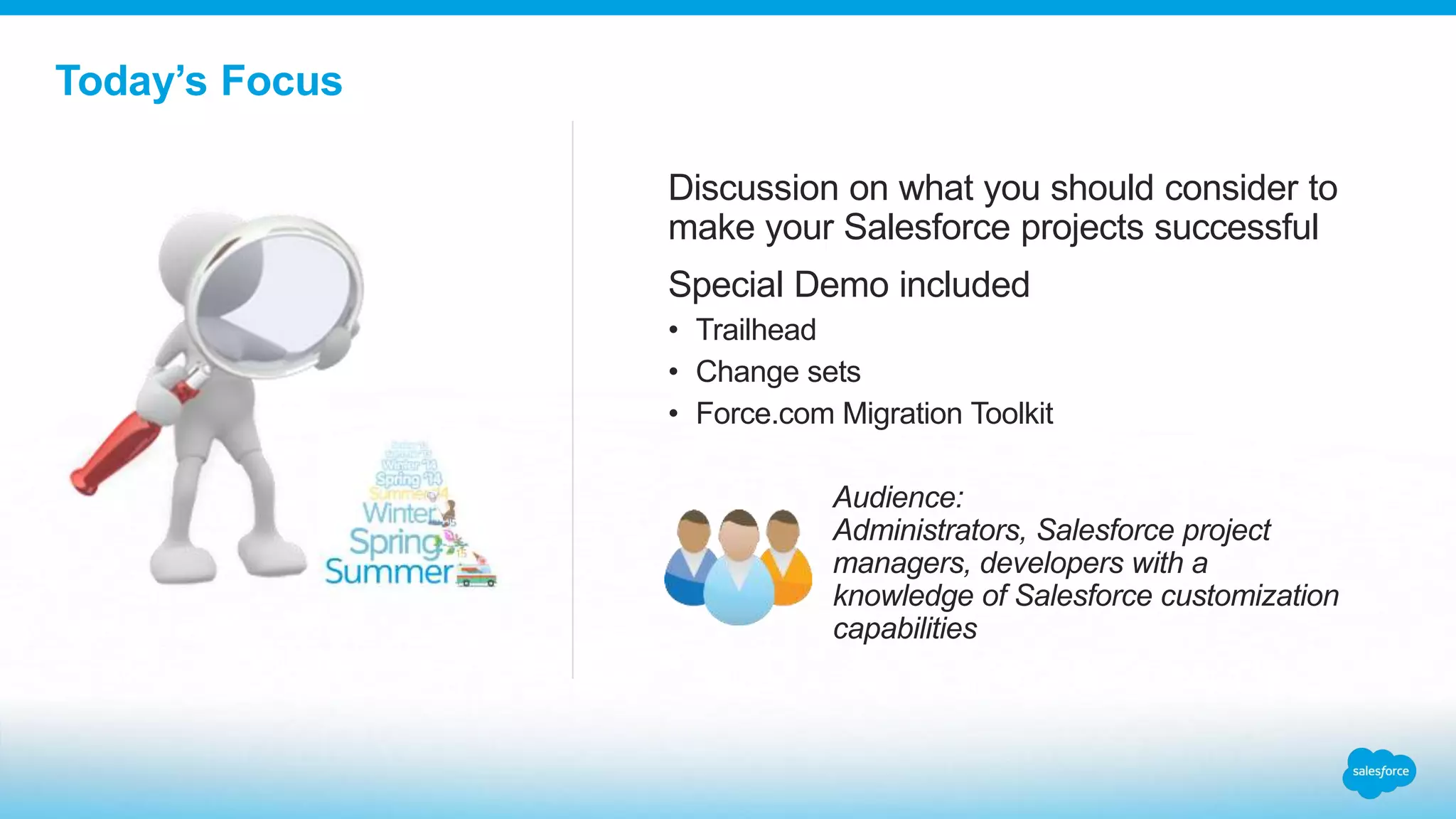 Today’s Focus
Discussion on what you should consider to
make your Salesforce projects successful
Special Demo included
• Trailhead
• Change sets
• Force.com Migration Toolkit
Audience:
Administrators, Salesforce project
managers, developers with a
knowledge of Salesforce customization
capabilities
 