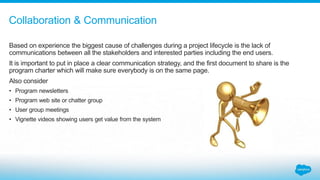 Based on experience the biggest cause of challenges during a project lifecycle is the lack of
communications between all the stakeholders and interested parties including the end users.
It is important to put in place a clear communication strategy, and the first document to share is the
program charter which will make sure everybody is on the same page.
Also consider
• Program newsletters
• Program web site or chatter group
• User group meetings
• Vignette videos showing users get value from the system
Collaboration & Communication
 