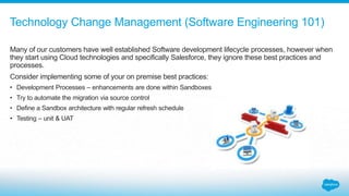 Many of our customers have well established Software development lifecycle processes, however when
they start using Cloud technologies and specifically Salesforce, they ignore these best practices and
processes.
Consider implementing some of your on premise best practices:
• Development Processes – enhancements are done within Sandboxes
• Try to automate the migration via source control
• Define a Sandbox architecture with regular refresh schedule
• Testing – unit & UAT
Technology Change Management (Software Engineering 101)
 