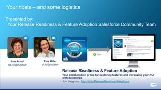 Release Readiness & Feature Adoption
Your collaboration group for exploring features and increasing your ROI
with Salesforce
Sam Achuff
bit.ly/SamAchuff
Join the group: http://bit.ly/ReleaseReadinessSalesforce
Elna Miller
bit.ly/ElnaMiller
Presented by:
Your Release Readiness & Feature Adoption Salesforce Community Team
Your hosts – and some logistics
 