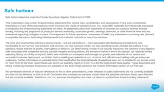 Safe harbour
Safe harbor statement under the Private Securities Litigation Reform Act of 1995:
This presentation may contain forward-looking statements that involve risks, uncertainties, and assumptions. If any such uncertainties
materialize or if any of the assumptions proves incorrect, the results of salesforce.com, inc. could differ materially from the results expressed
or implied by the forward-looking statements we make. All statements other than statements of historical fact could be deemed forward-
looking, including any projections of product or service availability, subscriber growth, earnings, revenues, or other financial items and any
statements regarding strategies or plans of management for future operations, statements of belief, any statements concerning new, planned,
or upgraded services or technology developments and customer contracts or use of our services.
The risks and uncertainties referred to above include – but are not limited to – risks associated with developing and delivering new
functionality for our service, new products and services, our new business model, our past operating losses, possible fluctuations in our
operating results and rate of growth, interruptions or delays in our Web hosting, breach of our security measures, the outcome of any litigation,
risks associated with completed and any possible mergers and acquisitions, the immature market in which we operate, our relatively limited
operating history, our ability to expand, retain, and motivate our employees and manage our growth, new releases of our service and
successful customer deployment, our limited history reselling non-salesforce.com products, and utilization and selling to larger enterprise
customers. Further information on potential factors that could affect the financial results of salesforce.com, inc. is included in our annual report
on Form 10-K for the most recent fiscal year and in our quarterly report on Form 10-Q for the most recent fiscal quarter. These documents and
others containing important disclosures are available on the SEC Filings section of the Investor Information section of our Web site.
Any unreleased services or features referenced in this or other presentations, press releases or public statements are not currently available
and may not be delivered on time or at all. Customers who purchase our services should make the purchase decisions based upon features
that are currently available. Salesforce.com, inc. assumes no obligation and does not intend to update these forward-looking statements.
 