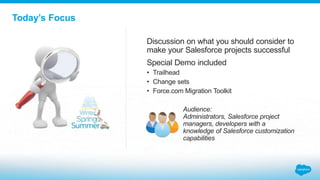 Today’s Focus
Discussion on what you should consider to
make your Salesforce projects successful
Special Demo included
• Trailhead
• Change sets
• Force.com Migration Toolkit
Audience:
Administrators, Salesforce project
managers, developers with a
knowledge of Salesforce customization
capabilities
 