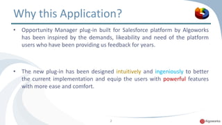 Why this Application? 
• Opportunity Manager plug-in built for Salesforce platform by Algoworks 
has been inspired by the demands, likeability and need of the platform 
users who have been providing us feedback for years. 
• The new plug-in has been designed intuitively and ingeniously to better 
the current implementation and equip the users with powerful features 
with more ease and comfort. 
2 
 