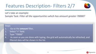 Features Description- Filters 2/7 
Let’s take an example: 
Sample Task: Filter all the opportunities which has amount greater 70000? 
Steps: 
1. Go to the amount filter, 
2. Select “>” field. 
3. Type “70000” 
4. As soon as you are done with typing, the grid will automatically be refreshed, and 
21 
filtered data will be shown in the list. 
 