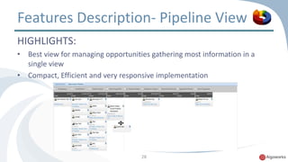 Features Description- Pipeline View 
HIGHLIGHTS: 
• Best view for managing opportunities gathering most information in a 
28 
single view 
• Compact, Efficient and very responsive implementation 
 