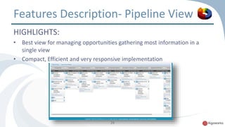 Features Description- Pipeline View 
HIGHLIGHTS: 
• Best view for managing opportunities gathering most information in a 
29 
single view 
• Compact, Efficient and very responsive implementation 
 