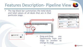 Features Description- Pipeline View 
• The top black bar summarizes the total deals 
and total values of all deals that are in that 
particular stage. 
• Drag-and-Drop any 
Opportunity from one 
stage to another to 
change its stage 
30 
 