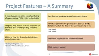Project Features – A Summary 
A fresh-tabular-min-clicks-no-refresh listing 
of opportunities PLUS -+Fully customizable 
Drag and drop feature that will help users to 
minimize their record updating and time 
effort . 
Ability to view live deals distributed stage-wise 
of opportunity 
•Making tracking deals easy 
•Essential details visible in one glance 
Easy, fast and quick way around to update records. 
Introduce powerful info-graphics tool- data via charts, 
Better view of all the data by the use relevant types of: 
•pie graphs 
•bar graphs 
Interactive Pagination and record view mode. 
Multi-currency support 
4 
 