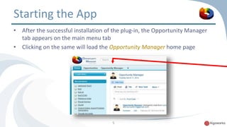 Starting the App 
• After the successful installation of the plug-in, the Opportunity Manager 
tab appears on the main menu tab 
• Clicking on the same will load the Opportunity Manager home page 
5 
 
