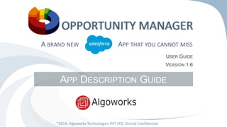 OPPORTUNITY MANAGER 
A BRAND NEW SFORCE APP THAT YOU CANNOT MISS 
APP DESCRIPTION GUIDE 
®2014. Algoworks Technologies PVT LTD. Strictly Confidential 
USER GUIDE 
VERSION 1.6 
 
